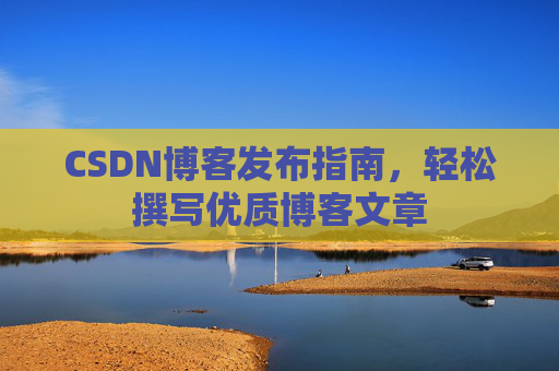 CSDN博客发布指南,轻松撰写优质博客文章 CSDN博客发布指南,轻松撰写优质博客文章